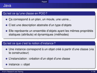 © Achref EL MOUELHI ©
Rappel
Java
Qu’est ce qu’une classe en POO?
Ça correspond à un plan, un moule, une usine...
C’est une description abstraite d’un type d’objets
Elle représente un ensemble d’objets ayant les mêmes propriétés
statiques (attributs) et dynamiques (méthodes)
Qu’est ce que c’est la notion d’instance?
Une instance correspond à un objet créé à partir d’une classe (via
le constructeur)
L’instanciation : création d’un objet d’une classe
instance ≡ objet
H & H: Research and Training 4 / 84
 
