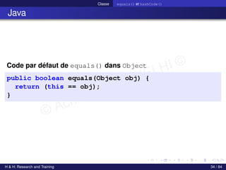© Achref EL MOUELHI ©
Classe equals() et hashCode()
Java
Code par défaut de equals() dans Object
public boolean equals(Object obj) {
return (this == obj);
}
H & H: Research and Training 34 / 84
 