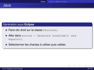 © Achref EL MOUELHI ©
Classe equals() et hashCode()
Java
Génération sous Eclipse
Faire clic droit sur la classe Personne,
Aller dans source > Generate hashCode() and
equals(),
Sélectionner les champs à utiliser puis valider.
H & H: Research and Training 35 / 84
 