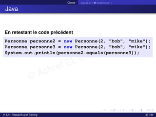 © Achref EL MOUELHI ©
Classe equals() et hashCode()
Java
En retestant le code précédent
Personne personne2 = new Personne(2, "bob", "mike");
Personne personne3 = new Personne(2, "bob", "mike");
System.out.println(personne2.equals(personne3));
H & H: Research and Training 37 / 84
 