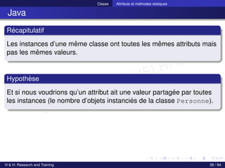 © Achref EL MOUELHI ©
Classe Attributs et méthodes statiques
Java
Récapitulatif
Les instances d’une même classe ont toutes les mêmes attributs mais
pas les mêmes valeurs.
Hypothèse
Et si nous voudrions qu’un attribut ait une valeur partagée par toutes
les instances (le nombre d’objets instanciés de la classe Personne).
H & H: Research and Training 38 / 84
 