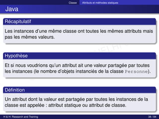 © Achref EL MOUELHI ©
Classe Attributs et méthodes statiques
Java
Récapitulatif
Les instances d’une même classe ont toutes les mêmes attributs mais
pas les mêmes valeurs.
Hypothèse
Et si nous voudrions qu’un attribut ait une valeur partagée par toutes
les instances (le nombre d’objets instanciés de la classe Personne).
Définition
Un attribut dont la valeur est partagée par toutes les instances de la
classe est appelée : attribut statique ou attribut de classe.
H & H: Research and Training 38 / 84
 