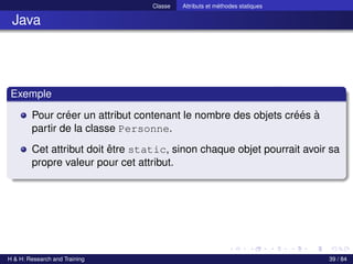 © Achref EL MOUELHI ©
Classe Attributs et méthodes statiques
Java
Exemple
Pour créer un attribut contenant le nombre des objets créés à
partir de la classe Personne.
Cet attribut doit être static, sinon chaque objet pourrait avoir sa
propre valeur pour cet attribut.
H & H: Research and Training 39 / 84
 