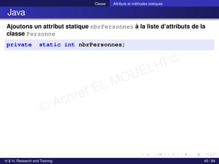 © Achref EL MOUELHI ©
Classe Attributs et méthodes statiques
Java
Ajoutons un attribut statique nbrPersonnes à la liste d’attributs de la
classe Personne
private static int nbrPersonnes;
H & H: Research and Training 40 / 84
 