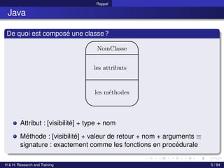 © Achref EL MOUELHI ©
Rappel
Java
De quoi est composé une classe?
NomClasse
les attributs
les méthodes
Attribut : [visibilité] + type + nom
Méthode : [visibilité] + valeur de retour + nom + arguments ≡
signature : exactement comme les fonctions en procédurale
H & H: Research and Training 5 / 84
 