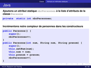 © Achref EL MOUELHI ©
Classe Attributs et méthodes statiques
Java
Ajoutons un attribut statique nbrPersonnes à la liste d’attributs de la
classe Personne
private static int nbrPersonnes;
Incrémentons notre compteur de personnes dans les constructeurs
public Personne() {
super();
nbrPersonnes++;
}
public Personne(int num, String nom, String prenom) {
super();
this.setNum(num);
this.nom = nom;
this.prenom = prenom;
nbrPersonnes++;
}
H & H: Research and Training 40 / 84
 
