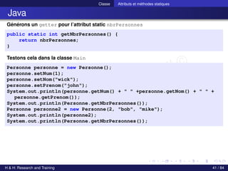 © Achref EL MOUELHI ©
Classe Attributs et méthodes statiques
Java
Générons un getter pour l’attribut static nbrPersonnes
public static int getNbrPersonnes() {
return nbrPersonnes;
}
Testons cela dans la classe Main
Personne personne = new Personne();
personne.setNum(1);
personne.setNom("wick");
personne.setPrenom("john");
System.out.println(personne.getNum() + " " +personne.getNom() + " " +
personne.getPrenom());
System.out.println(Personne.getNbrPersonnes());
Personne personne2 = new Personne(2, "bob", "mike");
System.out.println(personne2);
System.out.println(Personne.getNbrPersonnes());
H & H: Research and Training 41 / 84
 