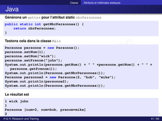 © Achref EL MOUELHI ©
Classe Attributs et méthodes statiques
Java
Générons un getter pour l’attribut static nbrPersonnes
public static int getNbrPersonnes() {
return nbrPersonnes;
}
Testons cela dans la classe Main
Personne personne = new Personne();
personne.setNum(1);
personne.setNom("wick");
personne.setPrenom("john");
System.out.println(personne.getNum() + " " +personne.getNom() + " " +
personne.getPrenom());
System.out.println(Personne.getNbrPersonnes());
Personne personne2 = new Personne(2, "bob", "mike");
System.out.println(personne2);
System.out.println(Personne.getNbrPersonnes());
Le résultat est
1 wick john
1
Personne [num=2, nom=bob, prenom=mike]
2
H & H: Research and Training 41 / 84
 