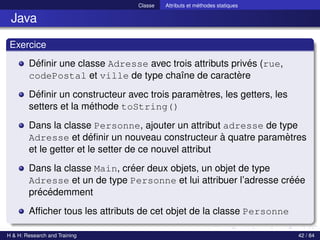 © Achref EL MOUELHI ©
Classe Attributs et méthodes statiques
Java
Exercice
Définir une classe Adresse avec trois attributs privés (rue,
codePostal et ville de type chaı̂ne de caractère
Définir un constructeur avec trois paramètres, les getters, les
setters et la méthode toString()
Dans la classe Personne, ajouter un attribut adresse de type
Adresse et définir un nouveau constructeur à quatre paramètres
et le getter et le setter de ce nouvel attribut
Dans la classe Main, créer deux objets, un objet de type
Adresse et un de type Personne et lui attribuer l’adresse créée
précédemment
Afficher tous les attributs de cet objet de la classe Personne
H & H: Research and Training 42 / 84
 