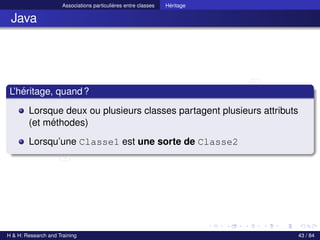© Achref EL MOUELHI ©
Associations particulières entre classes Héritage
Java
L’héritage, quand?
Lorsque deux ou plusieurs classes partagent plusieurs attributs
(et méthodes)
Lorsqu’une Classe1 est une sorte de Classe2
H & H: Research and Training 43 / 84
 
