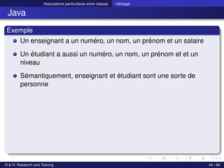 © Achref EL MOUELHI ©
Associations particulières entre classes Héritage
Java
Exemple
Un enseignant a un numéro, un nom, un prénom et un salaire
Un étudiant a aussi un numéro, un nom, un prénom et et un
niveau
Sémantiquement, enseignant et étudiant sont une sorte de
personne
H & H: Research and Training 44 / 84
 