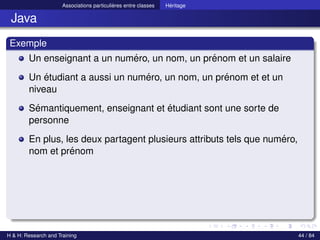 © Achref EL MOUELHI ©
Associations particulières entre classes Héritage
Java
Exemple
Un enseignant a un numéro, un nom, un prénom et un salaire
Un étudiant a aussi un numéro, un nom, un prénom et et un
niveau
Sémantiquement, enseignant et étudiant sont une sorte de
personne
En plus, les deux partagent plusieurs attributs tels que numéro,
nom et prénom
H & H: Research and Training 44 / 84
 