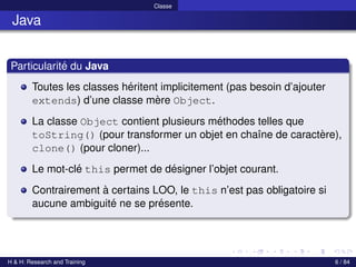 © Achref EL MOUELHI ©
Classe
Java
Particularité du Java
Toutes les classes héritent implicitement (pas besoin d’ajouter
extends) d’une classe mère Object.
La classe Object contient plusieurs méthodes telles que
toString() (pour transformer un objet en chaı̂ne de caractère),
clone() (pour cloner)...
Le mot-clé this permet de désigner l’objet courant.
Contrairement à certains LOO, le this n’est pas obligatoire si
aucune ambiguité ne se présente.
H & H: Research and Training 6 / 84
 