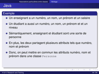 © Achref EL MOUELHI ©
Associations particulières entre classes Héritage
Java
Exemple
Un enseignant a un numéro, un nom, un prénom et un salaire
Un étudiant a aussi un numéro, un nom, un prénom et et un
niveau
Sémantiquement, enseignant et étudiant sont une sorte de
personne
En plus, les deux partagent plusieurs attributs tels que numéro,
nom et prénom
Donc, on peut mettre en commun les attributs numéro, nom et
prénom dans une classe Personne
H & H: Research and Training 44 / 84
 