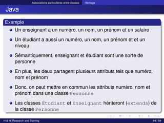 © Achref EL MOUELHI ©
Associations particulières entre classes Héritage
Java
Exemple
Un enseignant a un numéro, un nom, un prénom et un salaire
Un étudiant a aussi un numéro, un nom, un prénom et et un
niveau
Sémantiquement, enseignant et étudiant sont une sorte de
personne
En plus, les deux partagent plusieurs attributs tels que numéro,
nom et prénom
Donc, on peut mettre en commun les attributs numéro, nom et
prénom dans une classe Personne
Les classes Étudiant et Enseignant hériteront (extends) de
la classe Personne
H & H: Research and Training 44 / 84
 