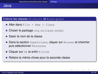 © Achref EL MOUELHI ©
Associations particulières entre classes Héritage
Java
Créons les classes Etudiant et Enseignant
Aller dans File > New > Class
Choisir le package org.eclipse.model
Saisir le nom de la classe
Dans la section Superclass, cliquer sur Browse et chercher
puis sélectionner Personne
Cliquer sur Ok et enfin Finish
Refaire la même chose pour la seconde classe
H & H: Research and Training 46 / 84
 
