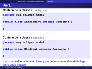 © Achref EL MOUELHI ©
Associations particulières entre classes Héritage
Java
Contenu de la classe Enseignant
package org.eclipse.model;
public class Enseignant extends Personne {
}
Contenu de la classe Etudiant
package org.eclipse.model;
public class Etudiant extends Personne {
}
extends est le mot-clé à utiliser pour définir une relation d’héritage
entre deux classes
H & H: Research and Training 47 / 84
 