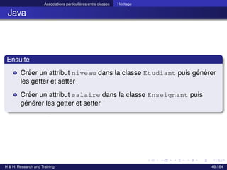 © Achref EL MOUELHI ©
Associations particulières entre classes Héritage
Java
Ensuite
Créer un attribut niveau dans la classe Etudiant puis générer
les getter et setter
Créer un attribut salaire dans la classe Enseignant puis
générer les getter et setter
H & H: Research and Training 48 / 84
 