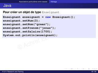 © Achref EL MOUELHI ©
Associations particulières entre classes Héritage
Java
Pour créer un objet de type Enseignant
Enseignant enseignant = new Enseignant();
enseignant.setNum(3);
enseignant.setNom("green");
enseignant.setPrenom("jonas");
enseignant.setSalaire(1700);
System.out.println(enseignant);
H & H: Research and Training 49 / 84
 