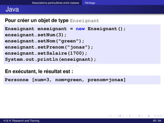 © Achref EL MOUELHI ©
Associations particulières entre classes Héritage
Java
Pour créer un objet de type Enseignant
Enseignant enseignant = new Enseignant();
enseignant.setNum(3);
enseignant.setNom("green");
enseignant.setPrenom("jonas");
enseignant.setSalaire(1700);
System.out.println(enseignant);
En exécutant, le résultat est :
Personne [num=3, nom=green, prenom=jonas]
H & H: Research and Training 49 / 84
 