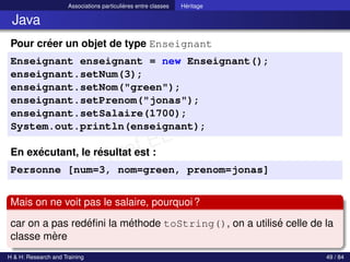 © Achref EL MOUELHI ©
Associations particulières entre classes Héritage
Java
Pour créer un objet de type Enseignant
Enseignant enseignant = new Enseignant();
enseignant.setNum(3);
enseignant.setNom("green");
enseignant.setPrenom("jonas");
enseignant.setSalaire(1700);
System.out.println(enseignant);
En exécutant, le résultat est :
Personne [num=3, nom=green, prenom=jonas]
Mais on ne voit pas le salaire, pourquoi?
car on a pas redéfini la méthode toString(), on a utilisé celle de la
classe mère
H & H: Research and Training 49 / 84
 