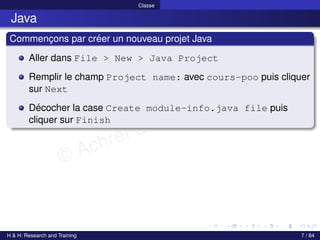 © Achref EL MOUELHI ©
Classe
Java
Commençons par créer un nouveau projet Java
Aller dans File > New > Java Project
Remplir le champ Project name: avec cours-poo puis cliquer
sur Next
Décocher la case Create module-info.java file puis
cliquer sur Finish
H & H: Research and Training 7 / 84
 