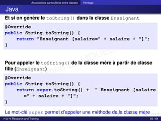 © Achref EL MOUELHI ©
Associations particulières entre classes Héritage
Java
Et si on génère le toString() dans la classe Enseignant
@Override
public String toString() {
return "Enseignant [salaire=" + salaire + "]";
}
Pour appeler le toString() de la classe mère à partir de classe
fille (Enseignant)
@Override
public String toString() {
return super.toString() + " Enseignant [salaire
=" + salaire + "]";
}
Le mot-clé super permet d’appeler une méthode de la classe mère
H & H: Research and Training 50 / 84
 