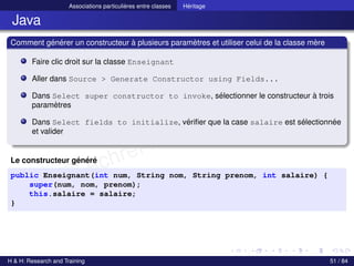 © Achref EL MOUELHI ©
Associations particulières entre classes Héritage
Java
Comment générer un constructeur à plusieurs paramètres et utiliser celui de la classe mère
Faire clic droit sur la classe Enseignant
Aller dans Source > Generate Constructor using Fields...
Dans Select super constructor to invoke, sélectionner le constructeur à trois
paramètres
Dans Select fields to initialize, vérifier que la case salaire est sélectionnée
et valider
Le constructeur généré
public Enseignant(int num, String nom, String prenom, int salaire) {
super(num, nom, prenom);
this.salaire = salaire;
}
H & H: Research and Training 51 / 84
 