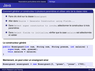 © Achref EL MOUELHI ©
Associations particulières entre classes Héritage
Java
Comment générer un constructeur à plusieurs paramètres et utiliser celui de la classe mère
Faire clic droit sur la classe Enseignant
Aller dans Source > Generate Constructor using Fields...
Dans Select super constructor to invoke, sélectionner le constructeur à trois
paramètres
Dans Select fields to initialize, vérifier que la case salaire est sélectionnée
et valider
Le constructeur généré
public Enseignant(int num, String nom, String prenom, int salaire) {
super(num, nom, prenom);
this.salaire = salaire;
}
Maintenant, on peut créer un enseignant ainsi
Enseignant enseignant = new Enseignant(3, "green", "jonas", 1700);
H & H: Research and Training 51 / 84
 