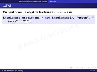 © Achref EL MOUELHI ©
Associations particulières entre classes Héritage
Java
On peut créer un objet de la classe Personne ainsi
Enseignant enseignant = new Enseignant(3, "green", "
jonas", 1700);
H & H: Research and Training 53 / 84
 