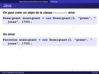 © Achref EL MOUELHI ©
Associations particulières entre classes Héritage
Java
On peut créer un objet de la classe Personne ainsi
Enseignant enseignant = new Enseignant(3, "green", "
jonas", 1700);
Ou ainsi
Personne enseignant = new Enseignant(3, "green", "
jonas", 1700);
H & H: Research and Training 53 / 84
 