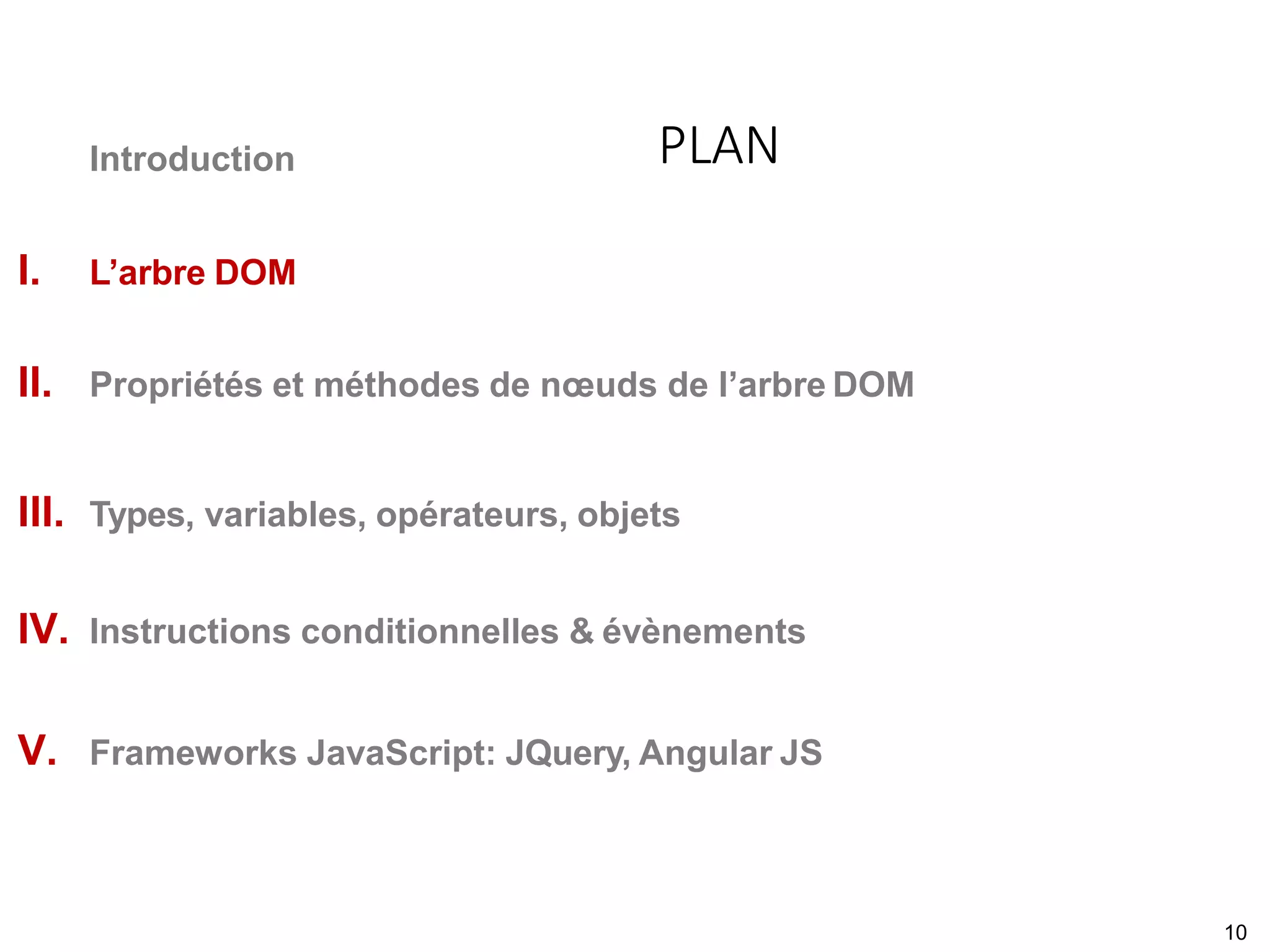 Introduction
I. L’arbre DOM
II. Propriétés et méthodes de nœuds de l’arbre DOM
III. Types, variables, opérateurs, objets
IV. Instructions conditionnelles & évènements
V. Frameworks JavaScript: JQuery, Angular JS
PLAN
10
 