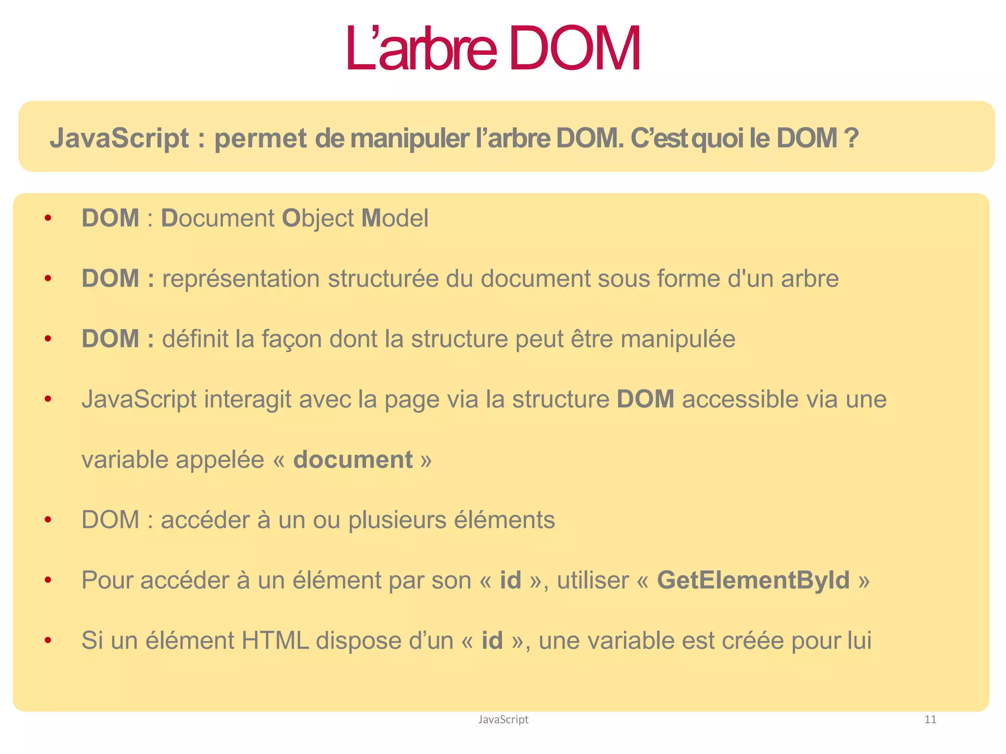 L’arbreDOM
JavaScript 11
JavaScript : permet de manipuler l’arbreDOM. C’estquoile DOM ?
• DOM : Document Object Model
• DOM : représentation structurée du document sous forme d'un arbre
• DOM : définit la façon dont la structure peut être manipulée
• JavaScript interagit avec la page via la structure DOM accessible via une
variable appelée « document »
• DOM : accéder à un ou plusieurs éléments
• Pour accéder à un élément par son « id », utiliser « GetElementById »
• Si un élément HTML dispose d’un « id », une variable est créée pour lui
 