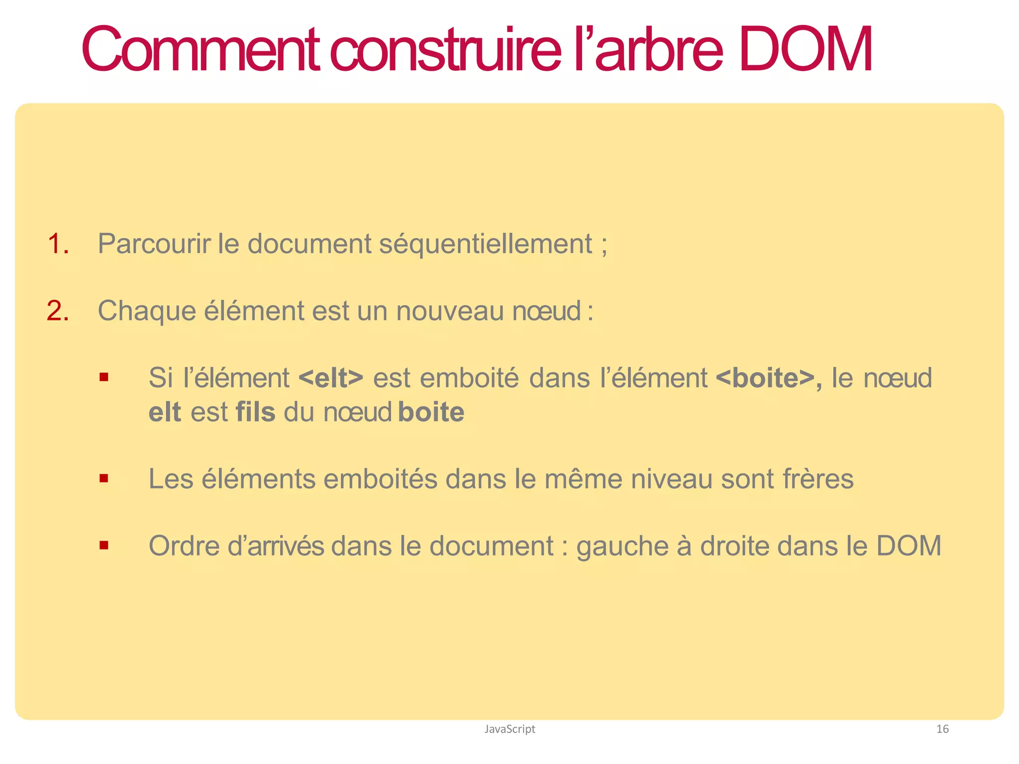 Commentconstruirel’arbre DOM
JavaScript 16
1. Parcourir le document séquentiellement ;
2. Chaque élément est un nouveau nœud :
 Si l’élément <elt> est emboité dans l’élément <boite>, le nœud
elt est fils du nœud boite
 Les éléments emboités dans le même niveau sont frères
 Ordre d’arrivés dans le document : gauche à droite dans le DOM
 