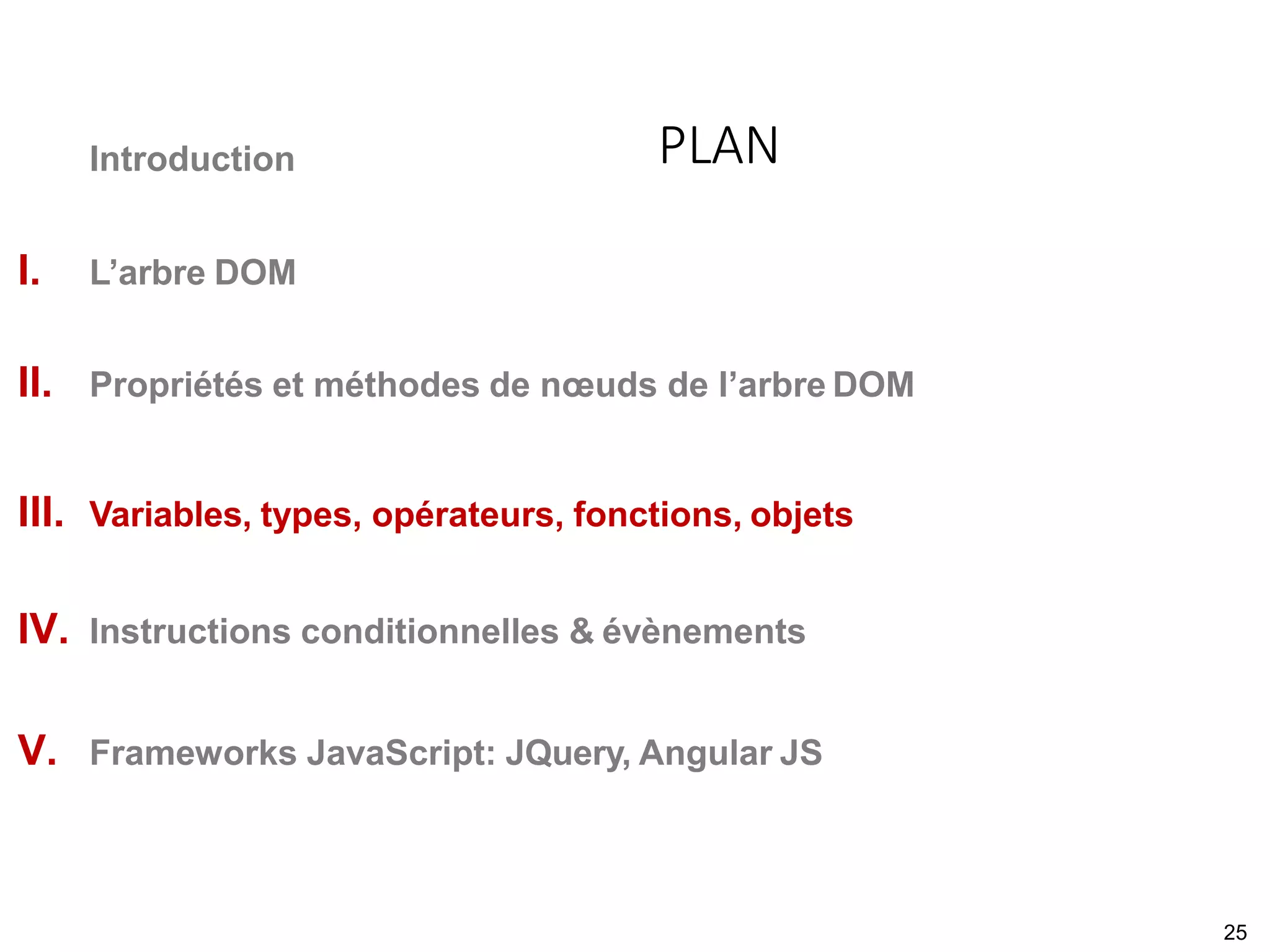 Introduction
I. L’arbre DOM
II. Propriétés et méthodes de nœuds de l’arbre DOM
III. Variables, types, opérateurs, fonctions, objets
IV. Instructions conditionnelles & évènements
V. Frameworks JavaScript: JQuery, Angular JS
PLAN
25
 