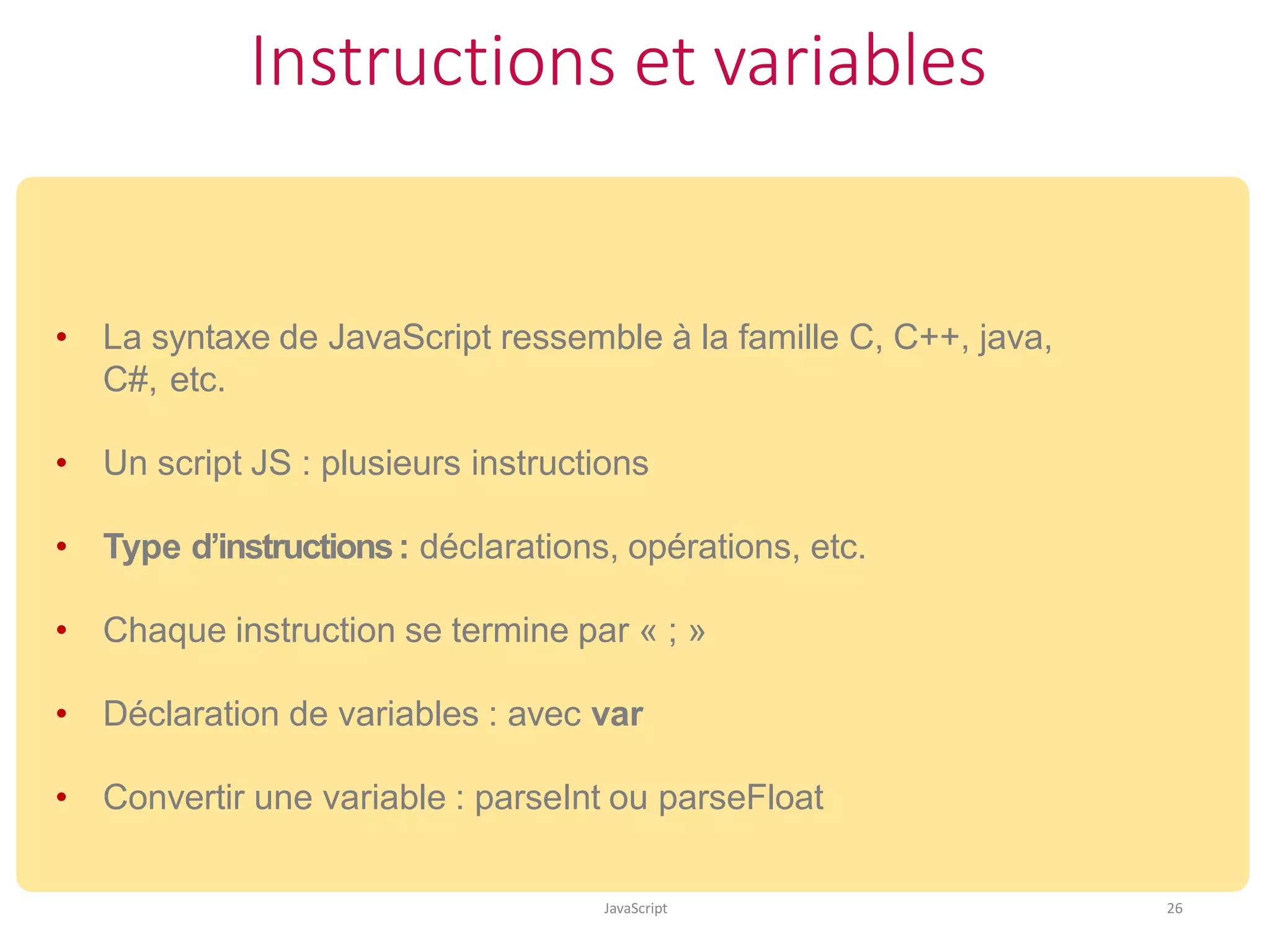 Instructions et variables
JavaScript 26
• La syntaxe de JavaScript ressemble à la famille C, C++, java,
C#, etc.
• Un script JS : plusieurs instructions
• Type d’instructions: déclarations, opérations, etc.
• Chaque instruction se termine par « ; »
• Déclaration de variables : avec var
• Convertir une variable : parseInt ou parseFloat
 