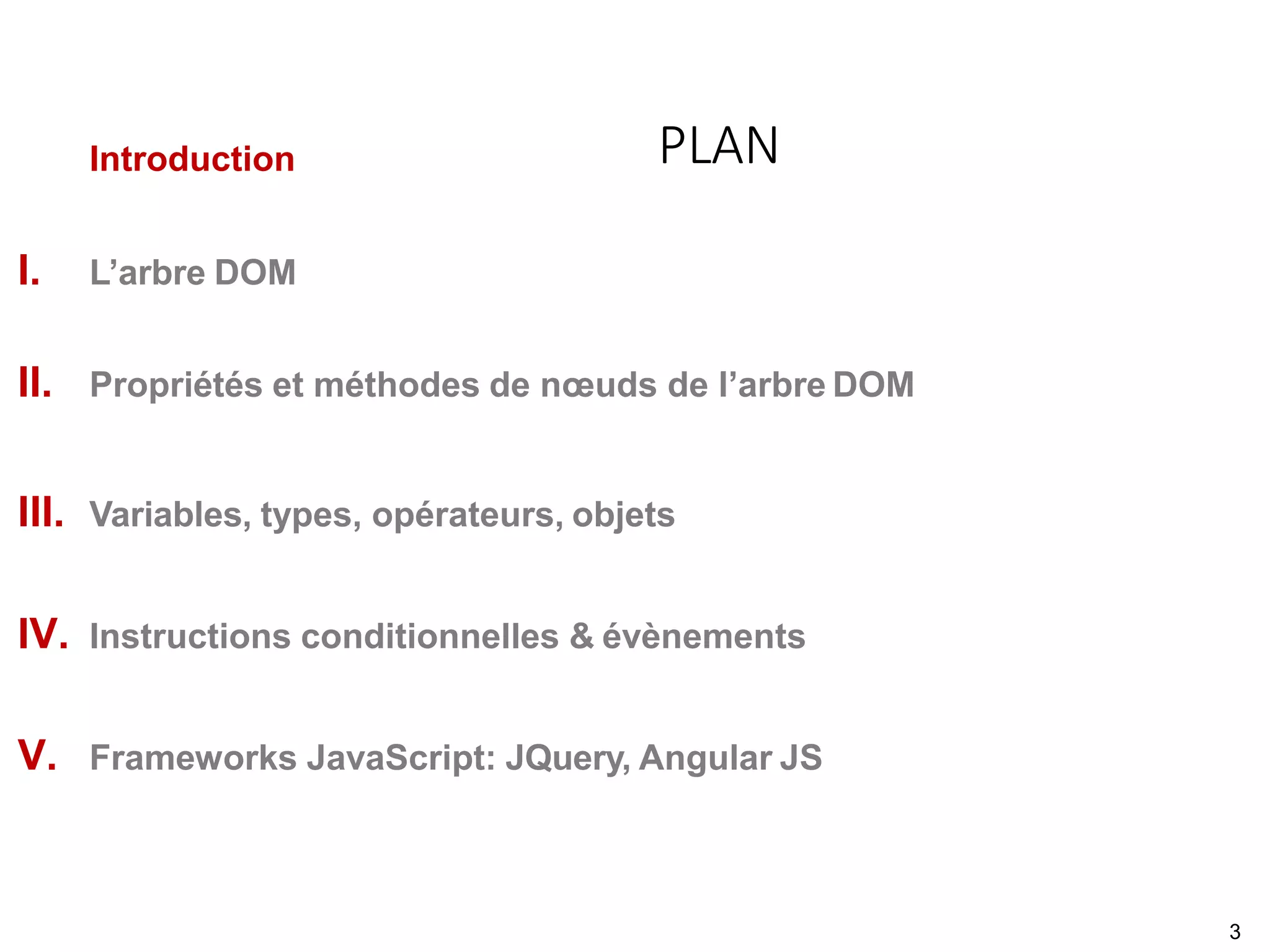 Introduction
I. L’arbre DOM
II. Propriétés et méthodes de nœuds de l’arbre DOM
III. Variables, types, opérateurs, objets
IV. Instructions conditionnelles & évènements
V. Frameworks JavaScript: JQuery, Angular JS
PLAN
3
 