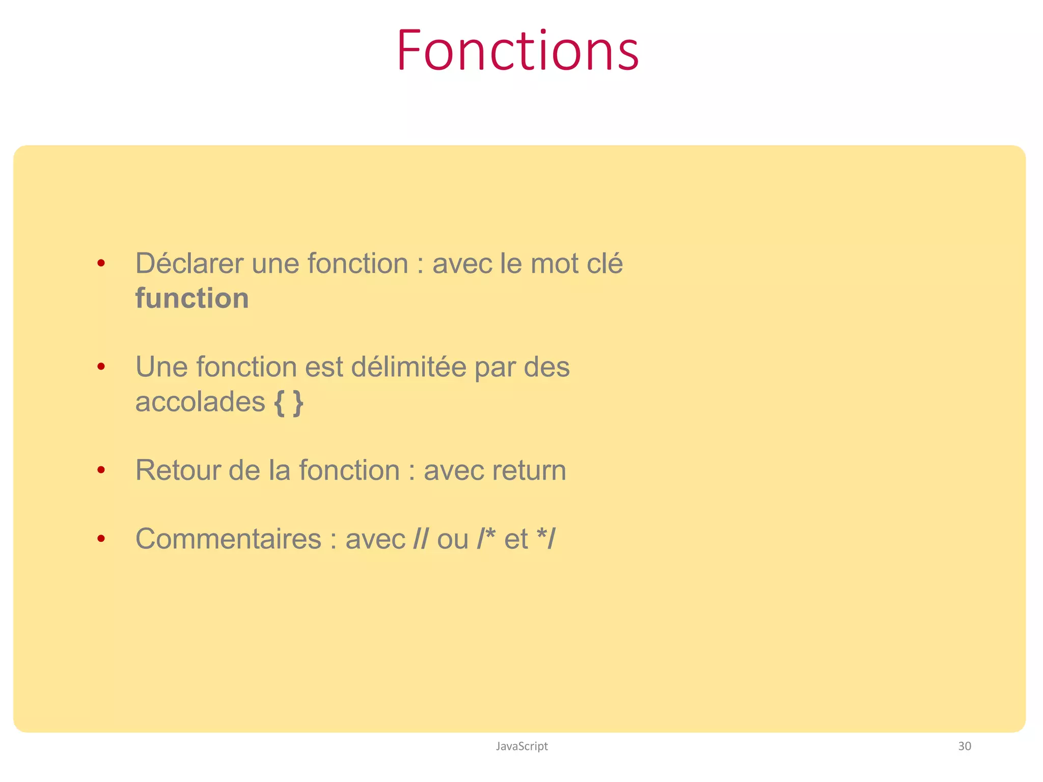 Fonctions
JavaScript 30
• Déclarer une fonction : avec le mot clé
function
• Une fonction est délimitée par des
accolades { }
• Retour de la fonction : avec return
• Commentaires : avec // ou /* et */
 