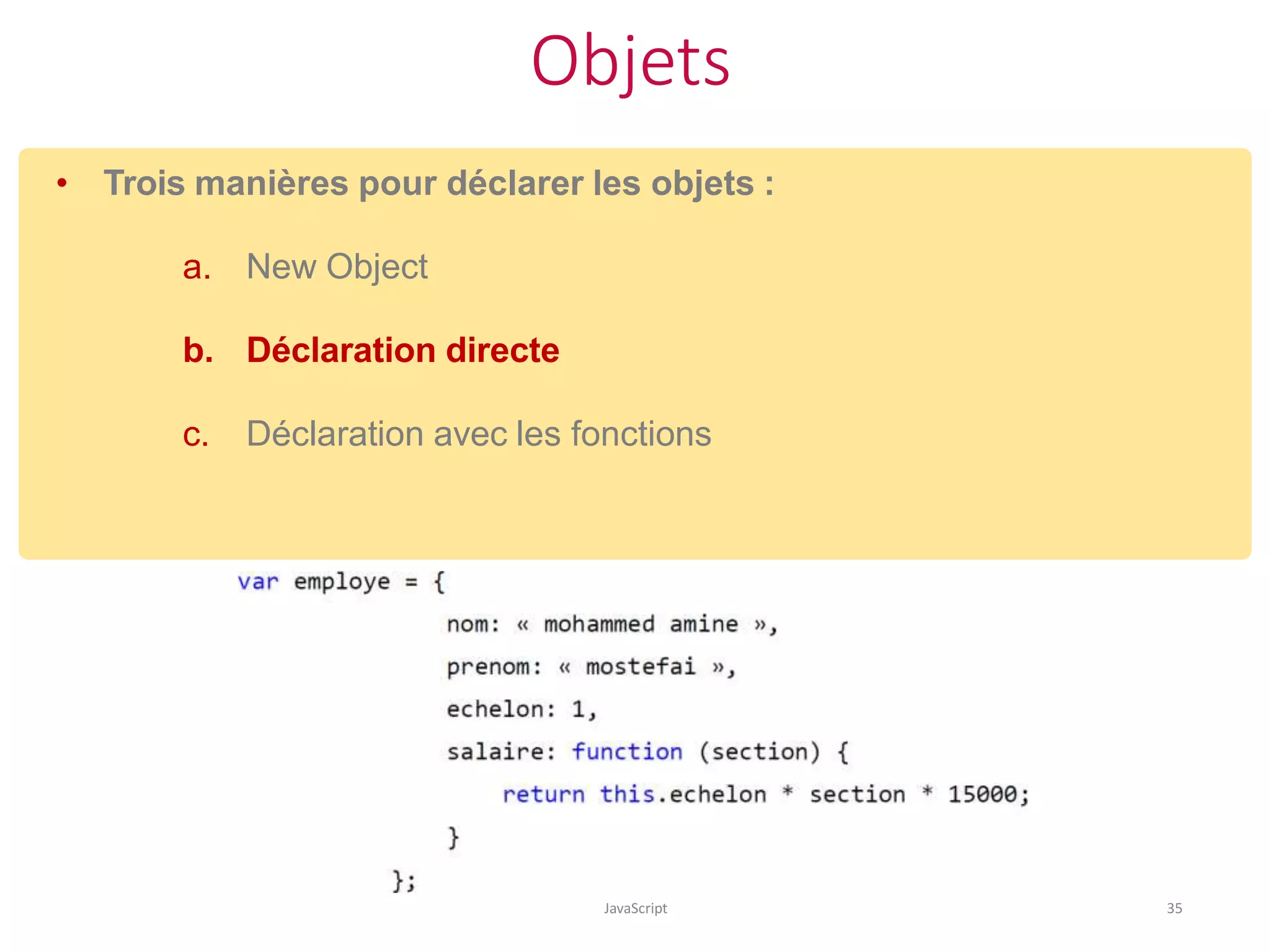 Objets
JavaScript 35
• Trois manières pour déclarer les objets :
a. New Object
b. Déclaration directe
c. Déclaration avec les fonctions
 