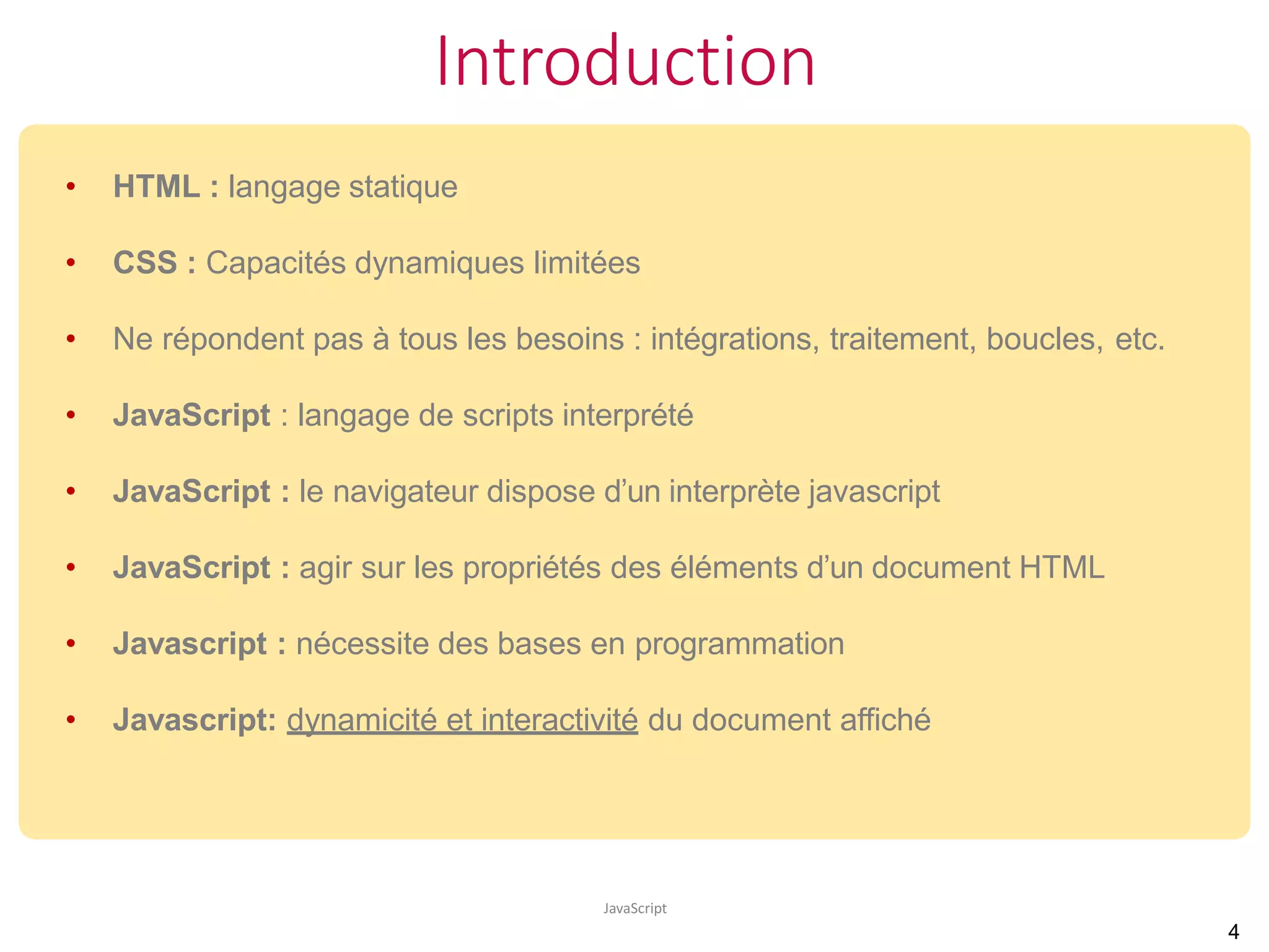 Introduction
JavaScript
• HTML : langage statique
• CSS : Capacités dynamiques limitées
• Ne répondent pas à tous les besoins : intégrations, traitement, boucles, etc.
• JavaScript : langage de scripts interprété
• JavaScript : le navigateur dispose d’un interprète javascript
• JavaScript : agir sur les propriétés des éléments d’un document HTML
• Javascript : nécessite des bases en programmation
• Javascript: dynamicité et interactivité du document affiché
4
 