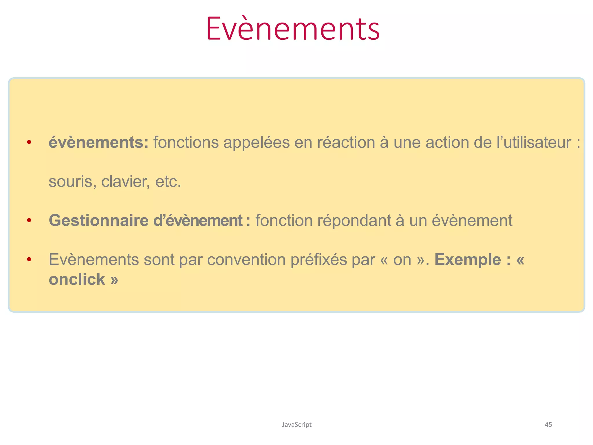 Evènements
JavaScript 45
• évènements: fonctions appelées en réaction à une action de l’utilisateur :
souris, clavier, etc.
• Gestionnaire d’évènement : fonction répondant à un évènement
• Evènements sont par convention préfixés par « on ». Exemple : «
onclick »
 