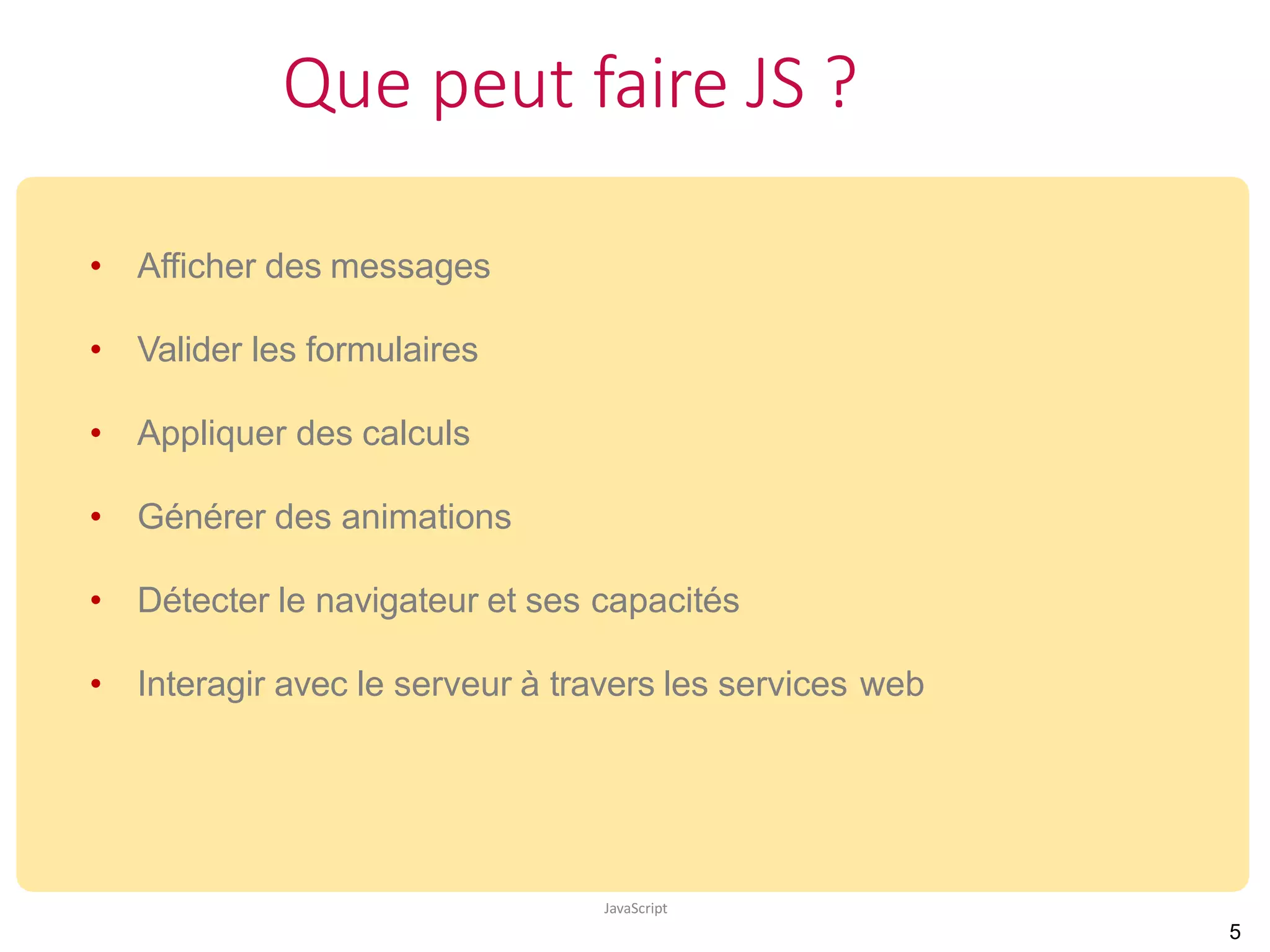 Que peut faire JS ?
JavaScript
• Afficher des messages
• Valider les formulaires
• Appliquer des calculs
• Générer des animations
• Détecter le navigateur et ses capacités
• Interagir avec le serveur à travers les services web
5
 