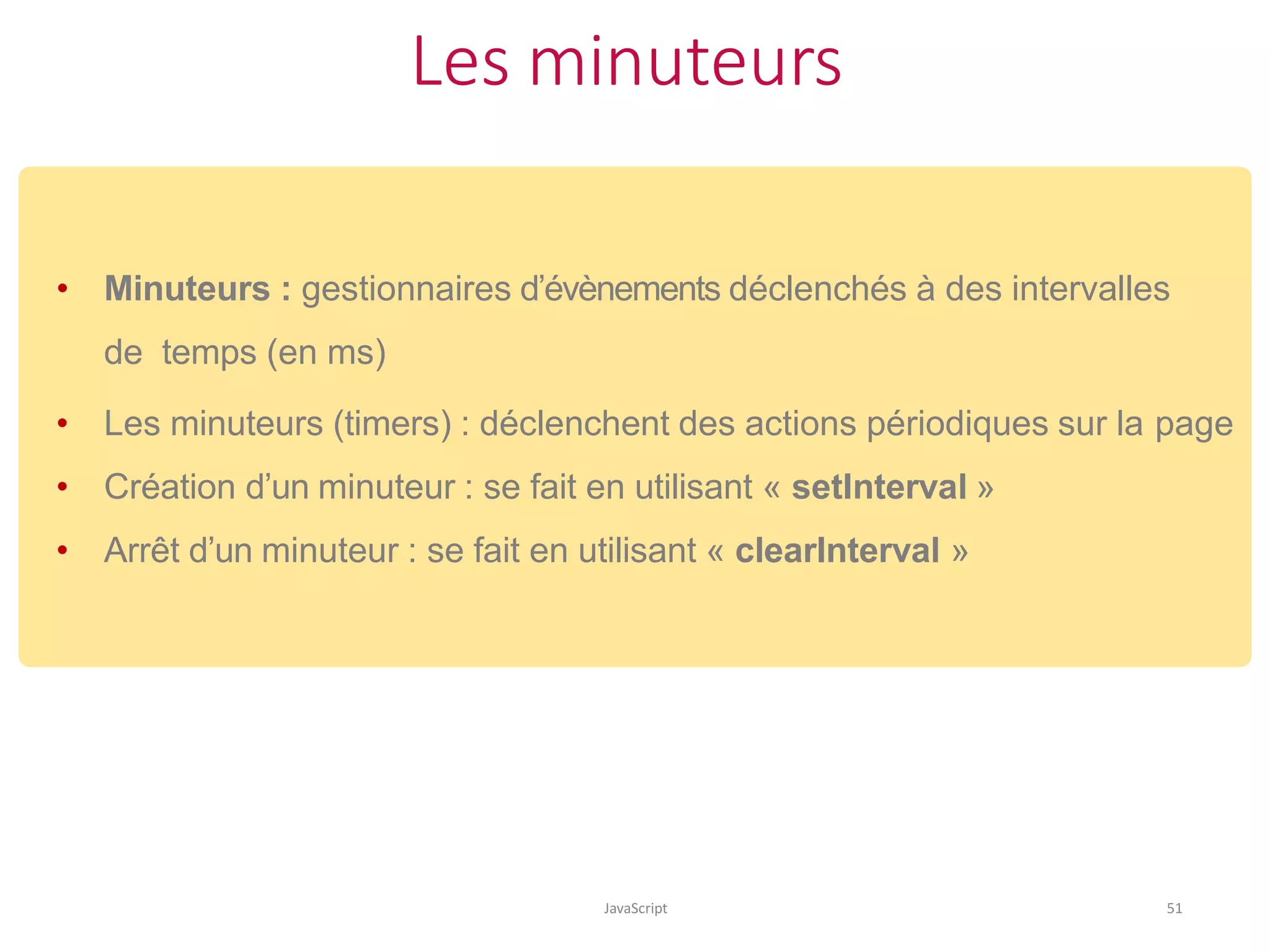 Les minuteurs
JavaScript 51
• Minuteurs : gestionnaires d’évènements déclenchés à des intervalles
de temps (en ms)
• Les minuteurs (timers) : déclenchent des actions périodiques sur la page
• Création d’un minuteur : se fait en utilisant « setInterval »
• Arrêt d’un minuteur : se fait en utilisant « clearInterval »
 
