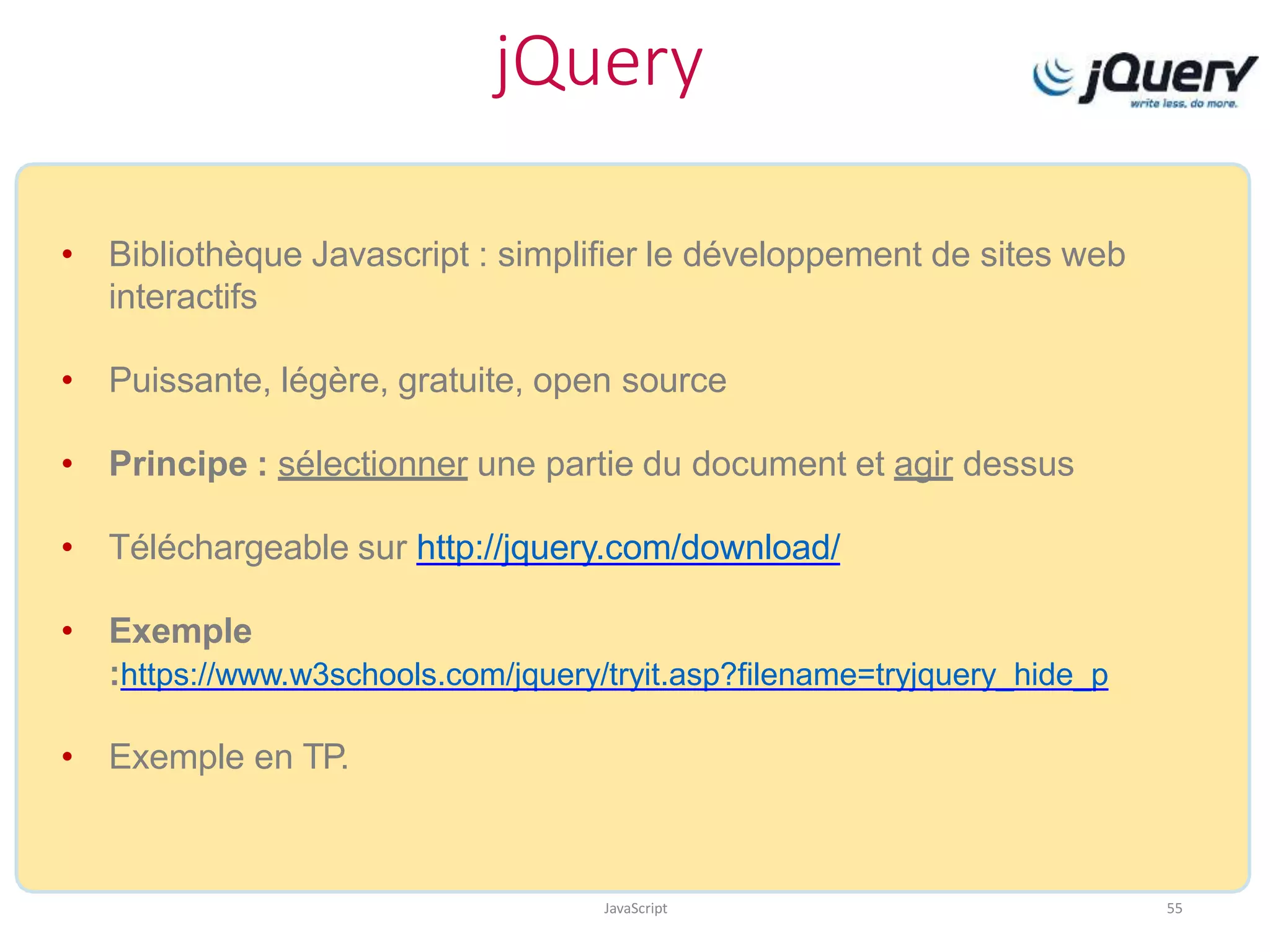 jQuery
JavaScript 55
• Bibliothèque Javascript : simplifier le développement de sites web
interactifs
• Puissante, légère, gratuite, open source
• Principe : sélectionner une partie du document et agir dessus
• Téléchargeable sur http://jquery.com/download/
• Exemple
:https://www.w3schools.com/jquery/tryit.asp?filename=tryjquery_hide_p
• Exemple en TP.
 