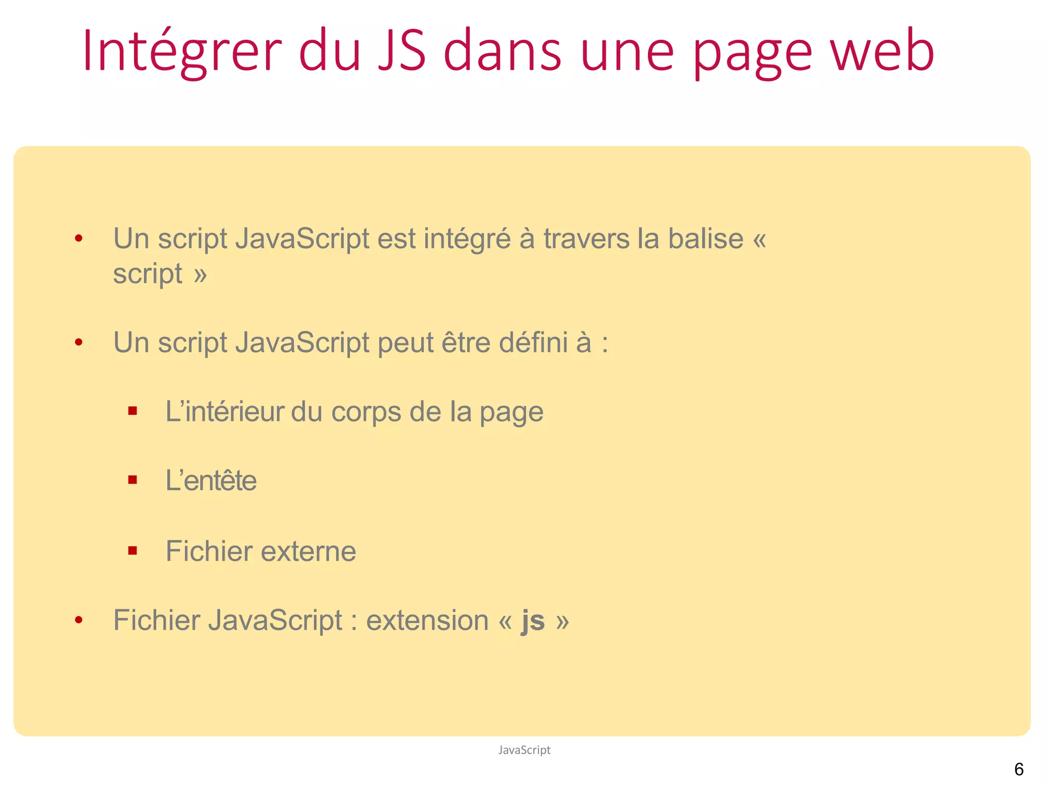 Intégrer du JS dans une page web
JavaScript
• Un script JavaScript est intégré à travers la balise «
script »
• Un script JavaScript peut être défini à :
 L’intérieur du corps de la page
 L’entête
 Fichier externe
• Fichier JavaScript : extension « js »
6
 