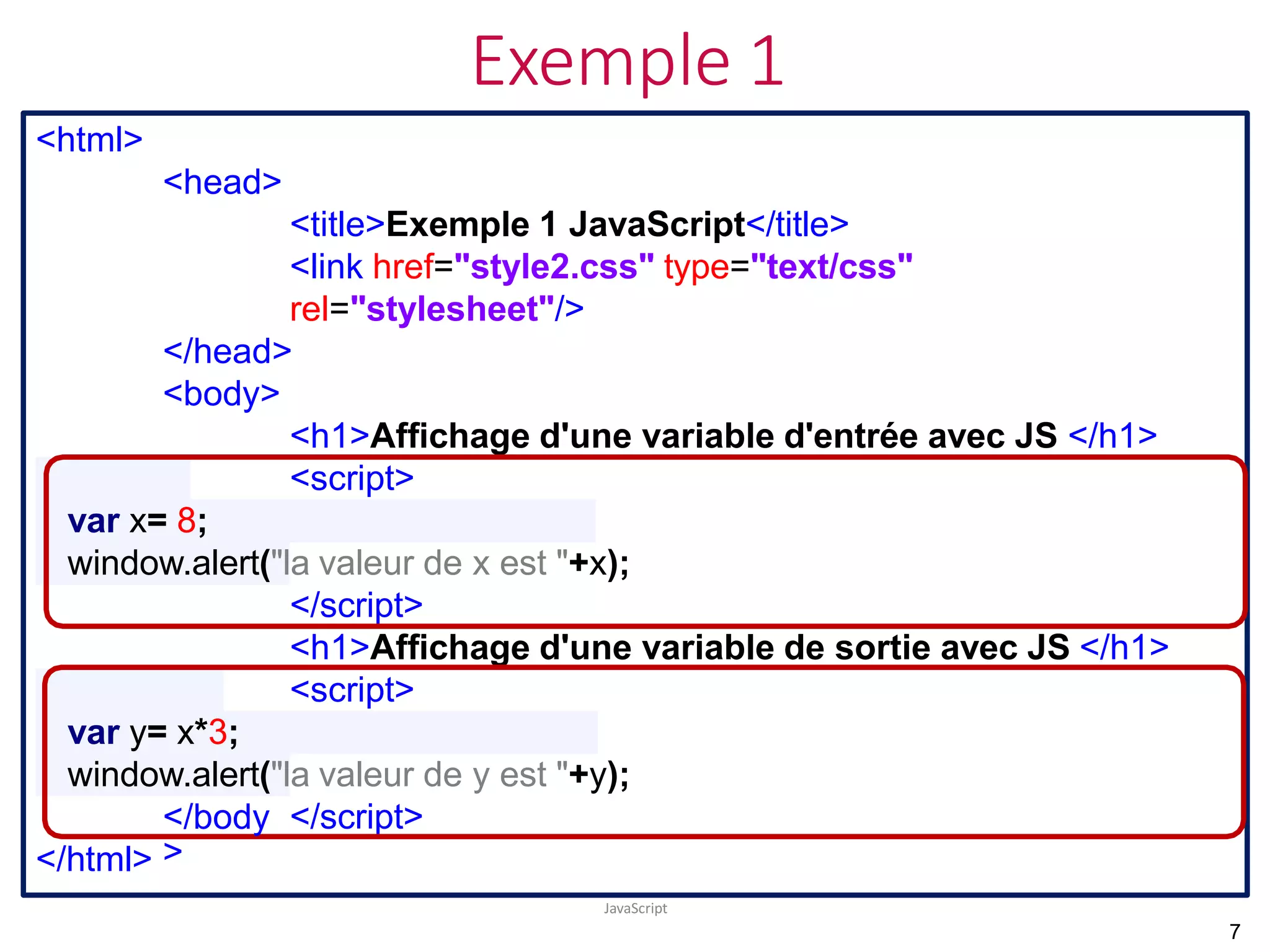 Exemple 1
JavaScript
<html>
<head>
<title>Exemple 1 JavaScript</title>
<link href="style2.css" type="text/css"
rel="stylesheet"/>
</head>
<body>
<h1>Affichage d'une variable d'entrée avec JS </h1>
<script>
var x= 8;
window.alert("la valeur de x est "+x);
</script>
<h1>Affichage d'une variable de sortie avec JS </h1>
<script>
var y= x*3;
window.alert("la valeur de y est "+y);
</script>
</body
>
</html>
7
 