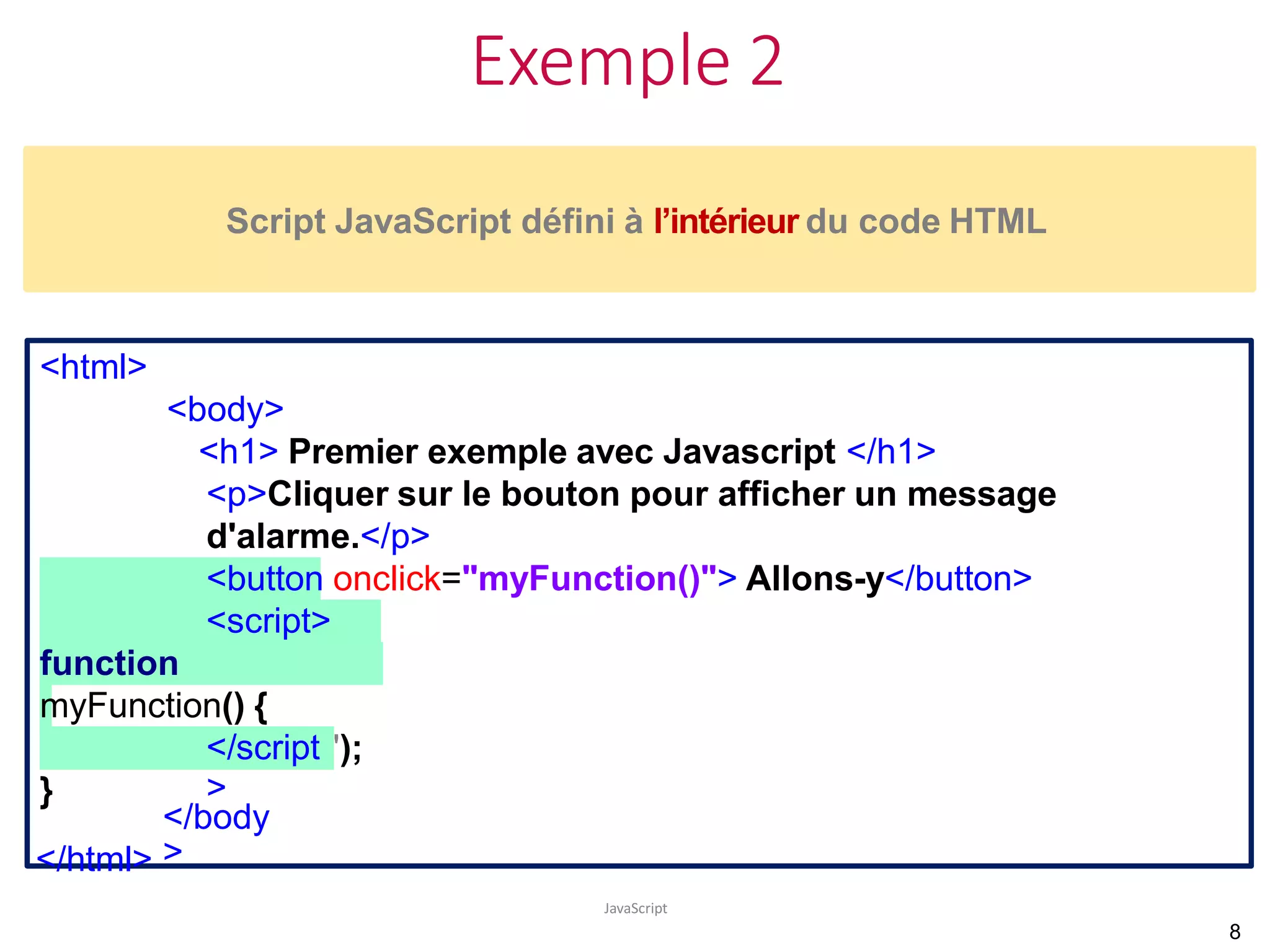 Exemple 2
JavaScript
<html>
<body>
<h1> Premier exemple avec Javascript </h1>
<p>Cliquer sur le bouton pour afficher un message
d'alarme.</p>
<button onclick="myFunction()"> Allons-y</button>
<script>
function
myFunction() {
alert("Attention !!!!!");
}
</script
>
Script JavaScript défini à l’intérieur du code HTML
</body
>
</html>
8
 