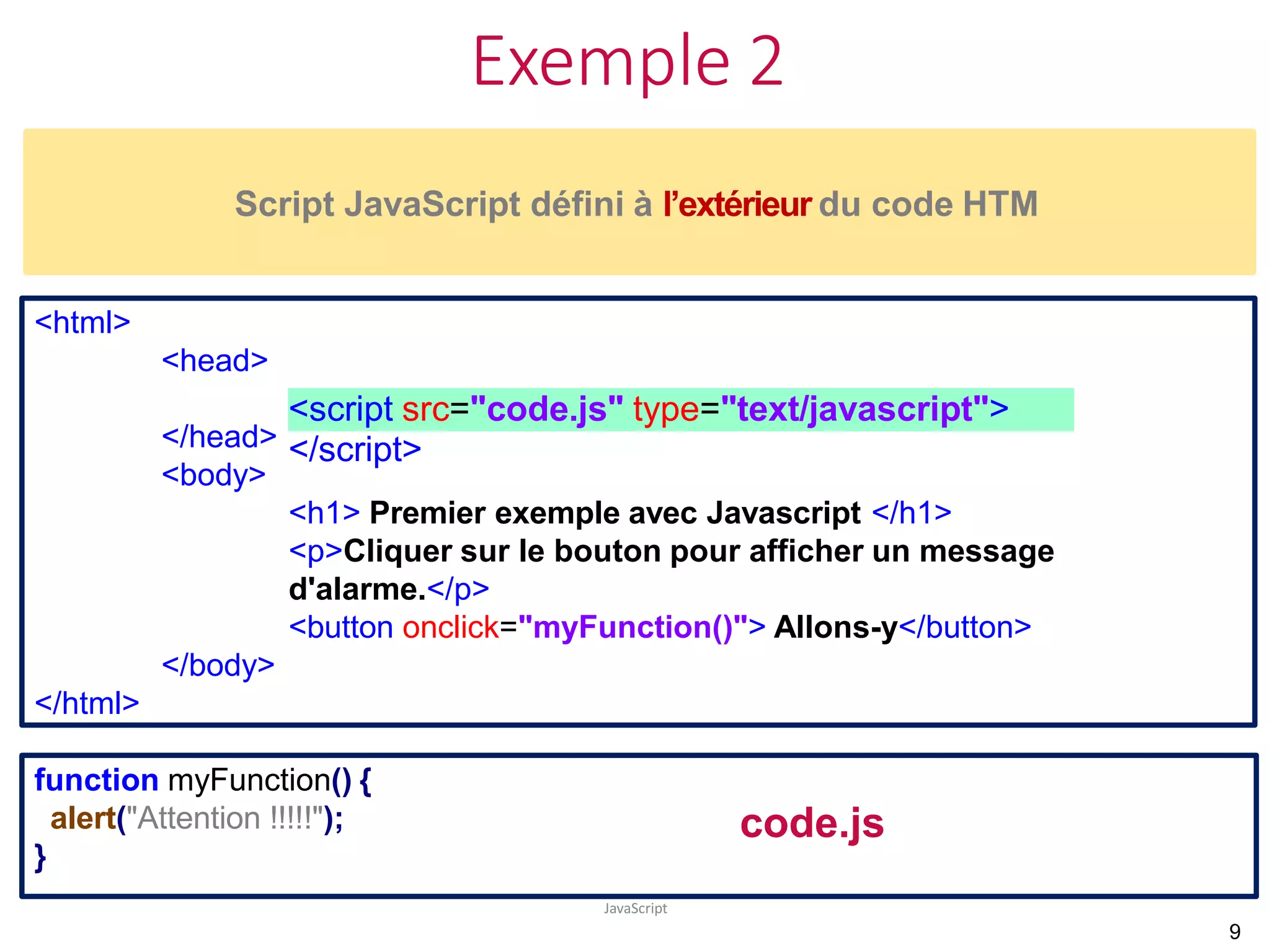 Exemple 2
JavaScript
Script JavaScript défini à l’extérieur du code HTM
<script src="code.js" type="text/javascript">
</script>
<html>
<head>
</head>
<body>
<h1> Premier exemple avec Javascript </h1>
<p>Cliquer sur le bouton pour afficher un message
d'alarme.</p>
<button onclick="myFunction()"> Allons-y</button>
</body>
</html>
function myFunction() {
alert("Attention !!!!!");
}
9
code.js
 