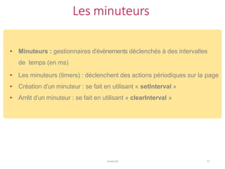Les minuteurs
JavaScript 51
• Minuteurs : gestionnaires d’évènements déclenchés à des intervalles
de temps (en ms)
• Les minuteurs (timers) : déclenchent des actions périodiques sur la page
• Création d’un minuteur : se fait en utilisant « setInterval »
• Arrêt d’un minuteur : se fait en utilisant « clearInterval »
 