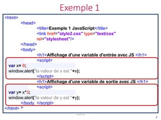 Exemple 1
JavaScript
<html>
<head>
<title>Exemple 1 JavaScript</title>
<link href="style2.css" type="text/css"
rel="stylesheet"/>
</head>
<body>
<h1>Affichage d'une variable d'entrée avec JS </h1>
<script>
var x= 8;
window.alert("la valeur de x est "+x);
</script>
<h1>Affichage d'une variable de sortie avec JS </h1>
<script>
var y= x*3;
window.alert("la valeur de y est "+y);
</script>
</body
>
</html>
7
 